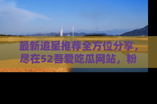 最新追星推荐全方位分享,尽在52吾爱吃瓜网站,粉丝必看